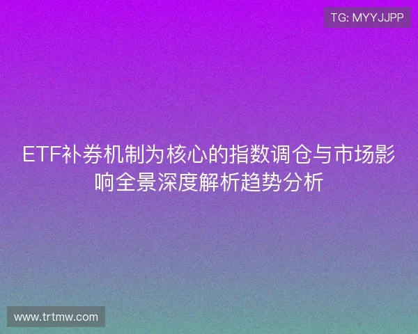 ETF补券机制为核心的指数调仓与市场影响全景深度解析趋势分析 ETF补券机制为核心的指数调仓与市场影响全景深度解析趋势分析